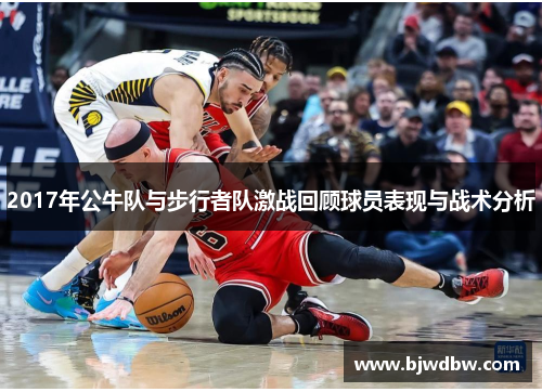 2017年公牛队与步行者队激战回顾球员表现与战术分析